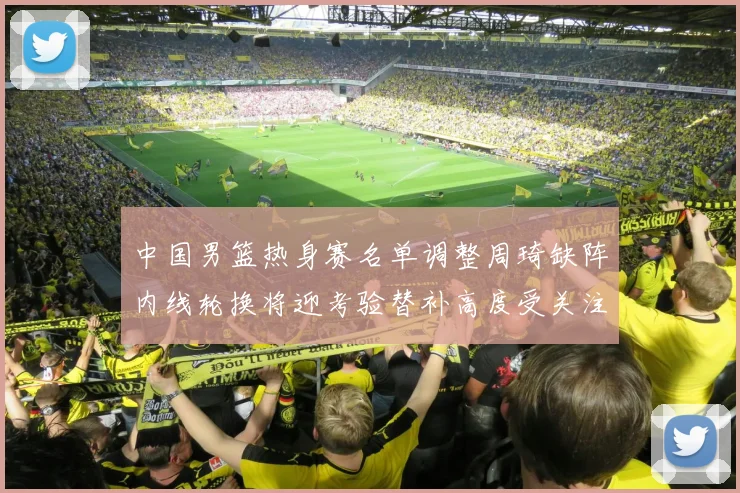 中国男篮热身赛名单调整周琦缺阵内线轮换将迎考验替补高度受关注