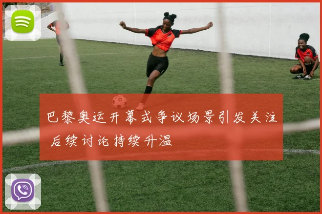 巴黎奥运开幕式争议场景引发关注 后续讨论持续升温