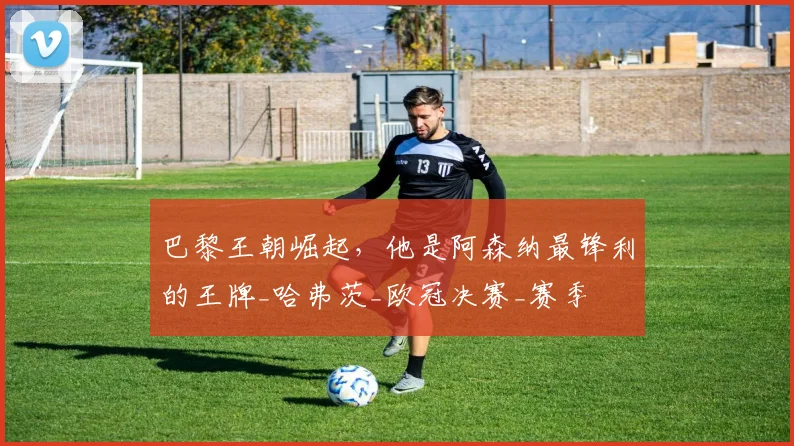巴黎王朝崛起，他是阿森纳最锋利的王牌_哈弗茨_欧冠决赛_赛季