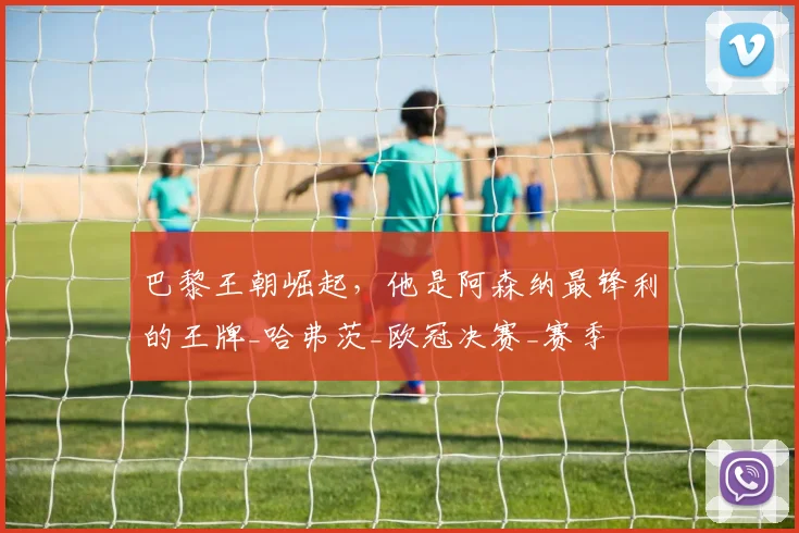 巴黎王朝崛起，他是阿森纳最锋利的王牌_哈弗茨_欧冠决赛_赛季