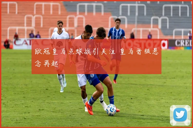 欧冠皇马点球战引关注 皇马晋级悬念再起
