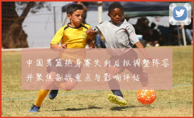 中国男篮热身赛失利后拟调整阵容并聚焦备战重点与影响评估