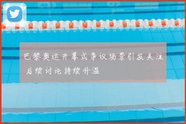 巴黎奥运开幕式争议场景引发关注 后续讨论持续升温