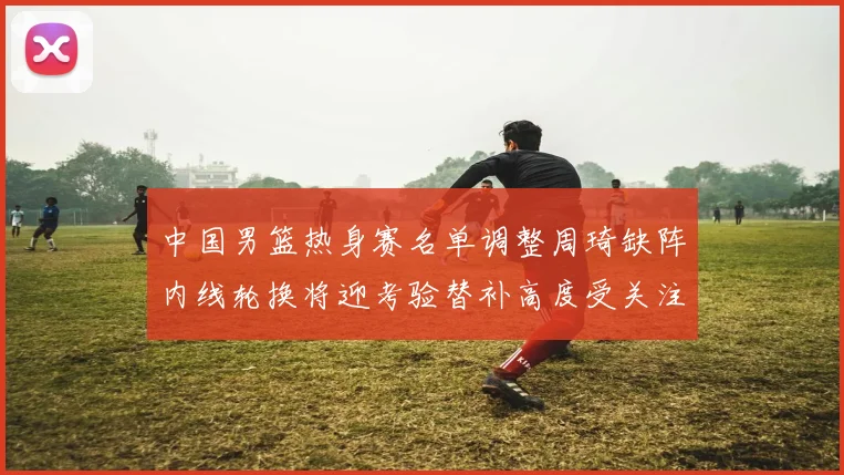 中国男篮热身赛名单调整周琦缺阵内线轮换将迎考验替补高度受关注