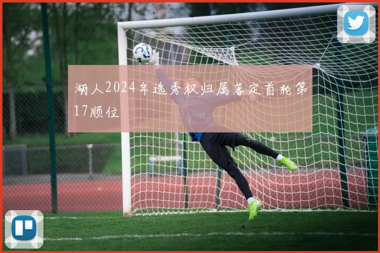 湖人2024年选秀权归属落定首轮第17顺位