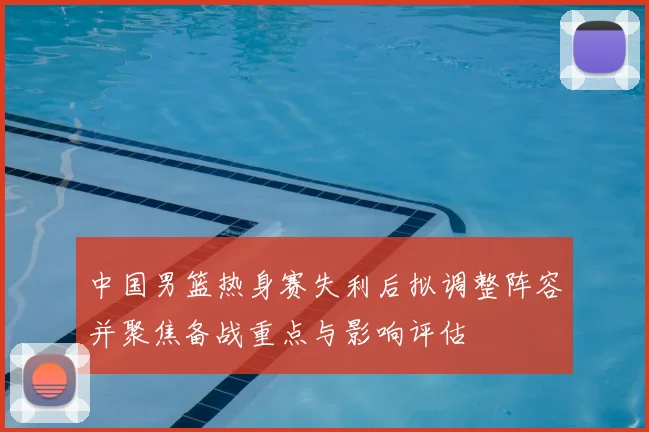 中国男篮热身赛失利后拟调整阵容并聚焦备战重点与影响评估