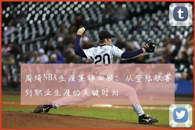 周琦NBA生涯集锦回顾:从登陆联赛到职业生涯的关键时刻