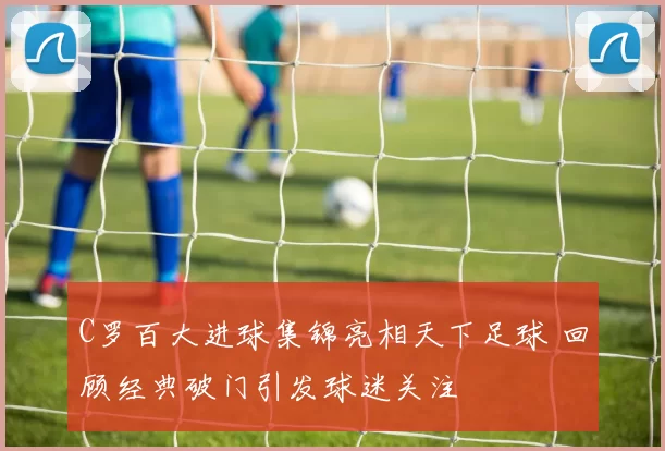 C罗百大进球集锦亮相天下足球 回顾经典破门引发球迷关注