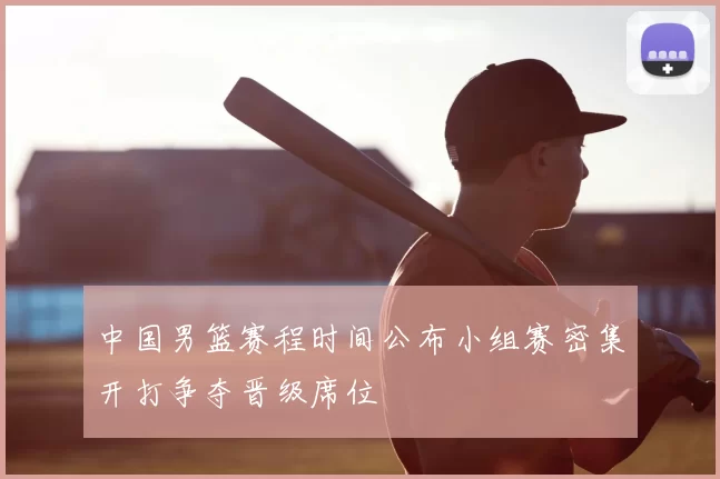 中国男篮赛程时间公布小组赛密集开打争夺晋级席位