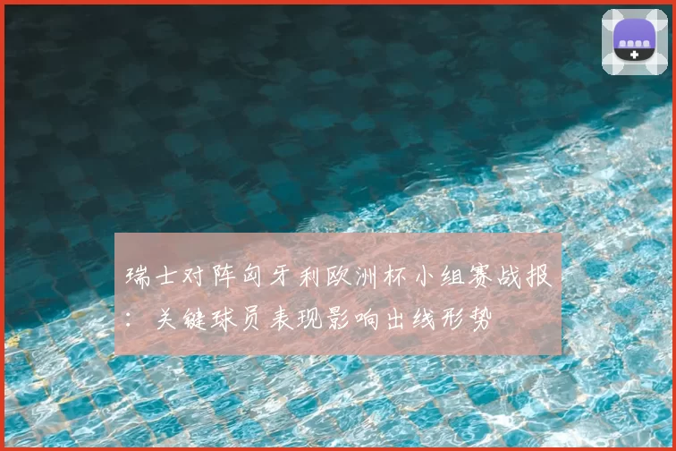 瑞士对阵匈牙利欧洲杯小组赛战报：关键球员表现影响出线形势
