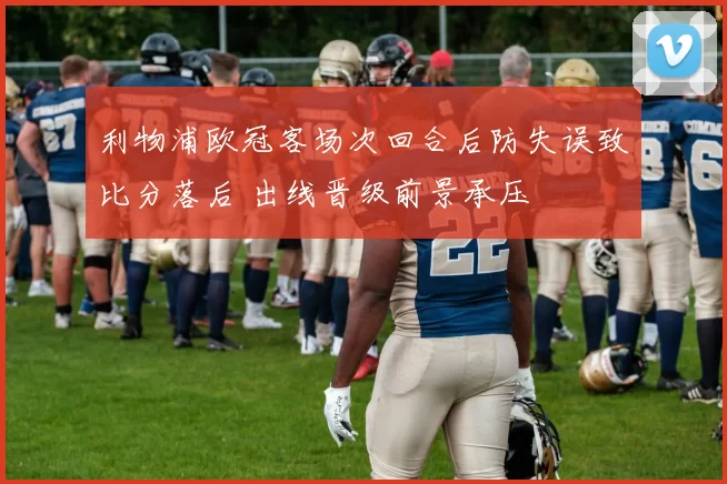 利物浦欧冠客场次回合后防失误致比分落后 出线晋级前景承压