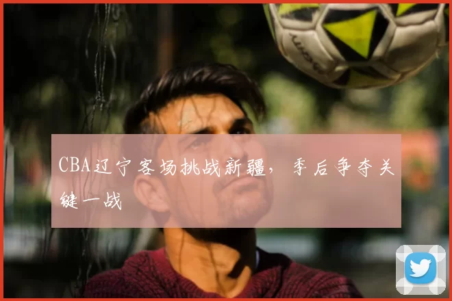 CBA辽宁客场挑战新疆，季后争夺关键一战