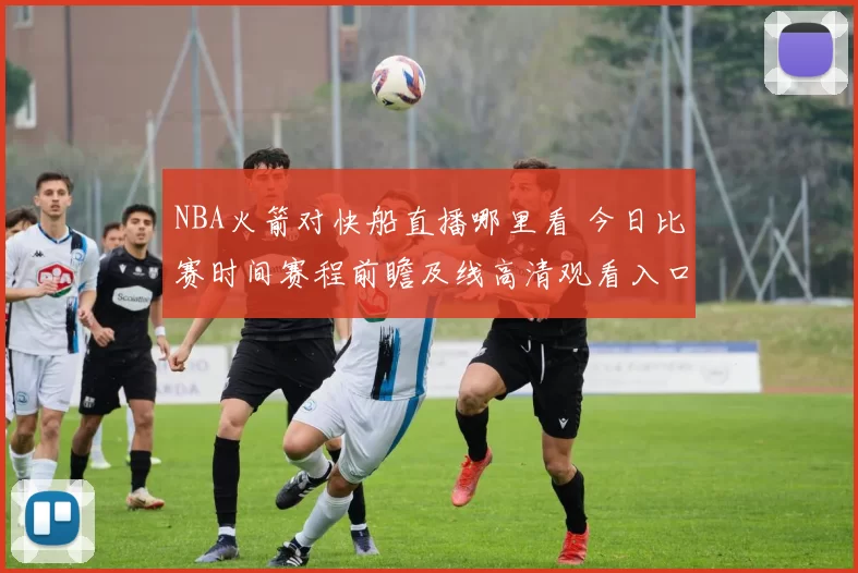 NBA火箭对快船直播哪里看 今日比赛时间赛程前瞻及线高清观看入口
