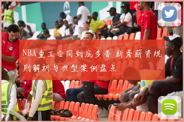 NBA童工合同到底多香 新秀薪资规则解析与典型案例盘点