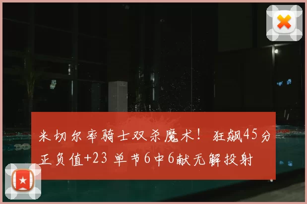 米切尔率骑士双杀魔术！狂飙45分正负值+23 单节6中6献无解投射