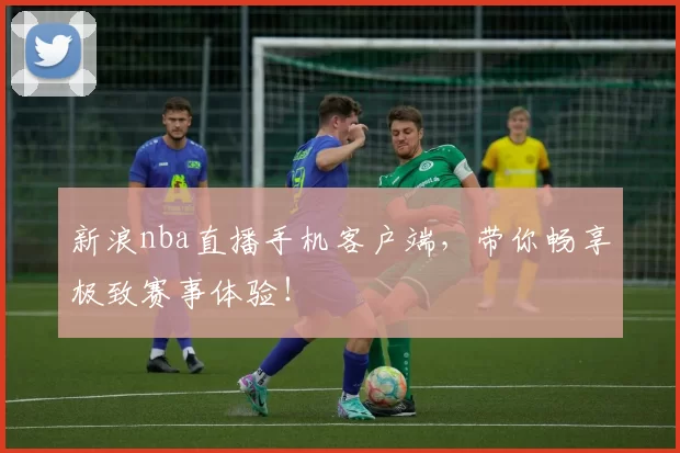 新浪nba直播手机客户端,带你畅享极致赛事体验!