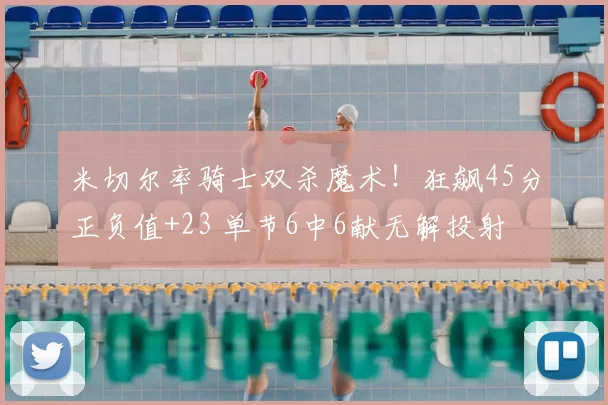 米切尔率骑士双杀魔术！狂飙45分正负值+23 单节6中6献无解投射