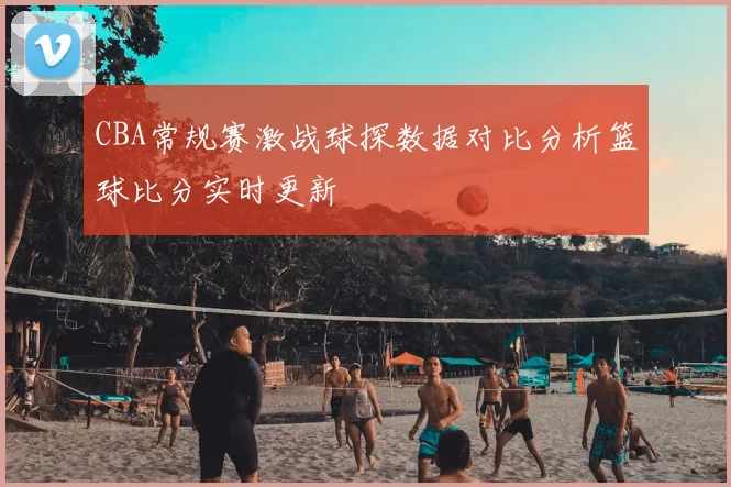 CBA常规赛激战球探数据对比分析篮球比分实时更新