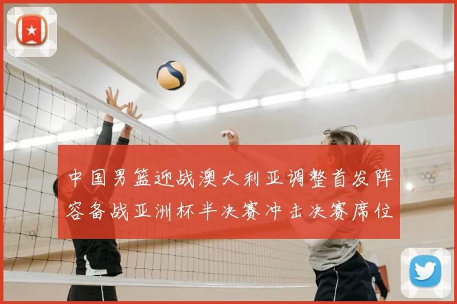 中国男篮迎战澳大利亚调整首发阵容备战亚洲杯半决赛冲击决赛席位