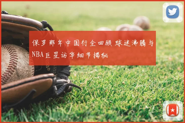 保罗那年中国行全回顾 球迷沸腾与NBA巨星访华细节揭秘