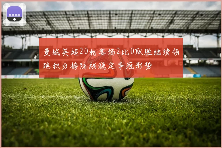 曼城英超20轮客场2比0取胜继续领跑积分榜防线稳定争冠形势