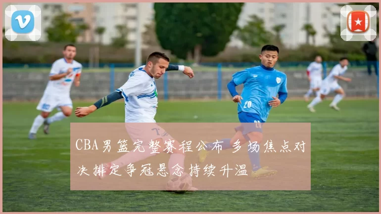 CBA男篮完整赛程公布 多场焦点对决排定争冠悬念持续升温