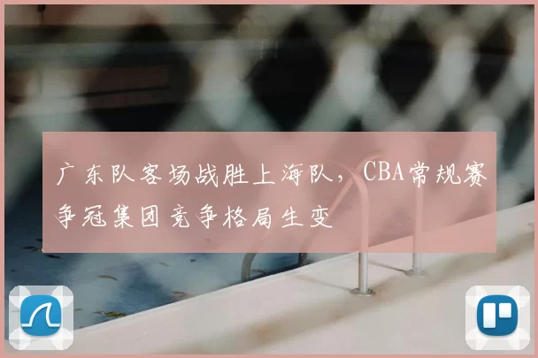 广东队客场战胜上海队，CBA常规赛争冠集团竞争格局生变