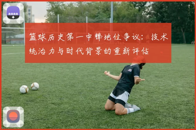 篮球历史第一中锋地位争议：技术统治力与时代背景的重新评估