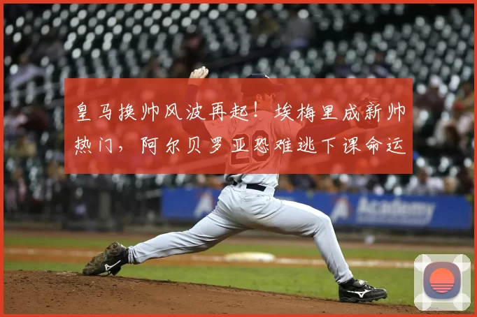 皇马换帅风波再起!埃梅里成新帅热门,阿尔贝罗亚恐难逃下课命运