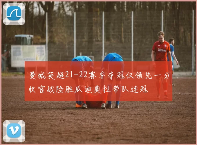 曼城英超21-22赛季夺冠仅领先一分收官战险胜瓜迪奥拉带队连冠