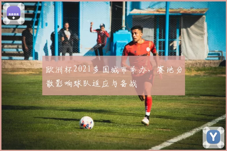 欧洲杯2021多国城市举办,赛地分散影响球队适应与备战