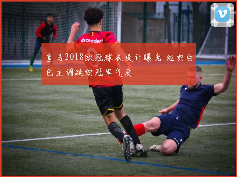 皇马2018欧冠球衣设计曝光 经典白色主调延续冠军气质