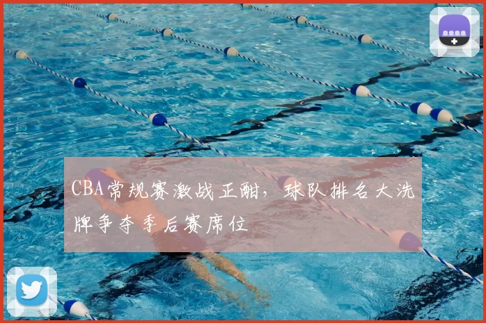 CBA常规赛激战正酣，球队排名大洗牌争夺季后赛席位
