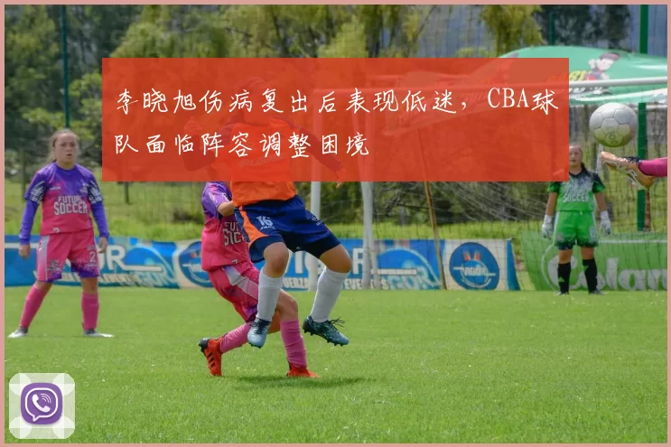 李晓旭伤病复出后表现低迷，CBA球队面临阵容调整困境