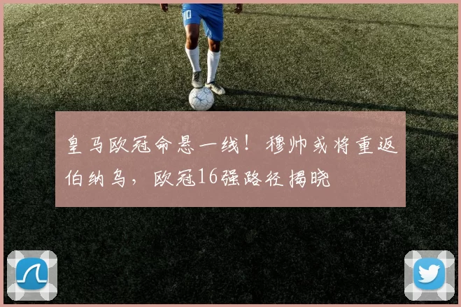 皇马欧冠命悬一线！穆帅或将重返伯纳乌，欧冠16强路径揭晓