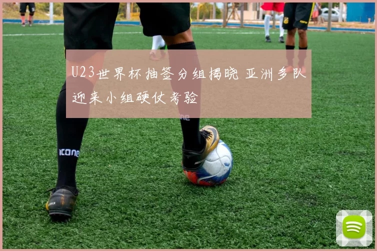 U23世界杯抽签分组揭晓 亚洲多队迎来小组硬仗考验