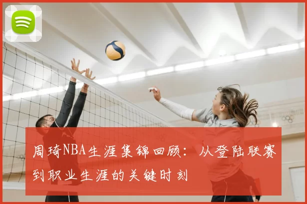 周琦NBA生涯集锦回顾:从登陆联赛到职业生涯的关键时刻