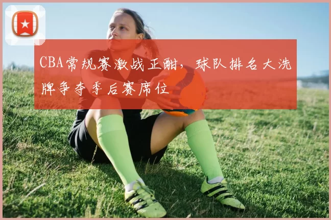 CBA常规赛激战正酣，球队排名大洗牌争夺季后赛席位