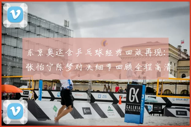 东京奥运会乒乓球经典回放再现:张怡宁陈梦对决细节回顾全程高清