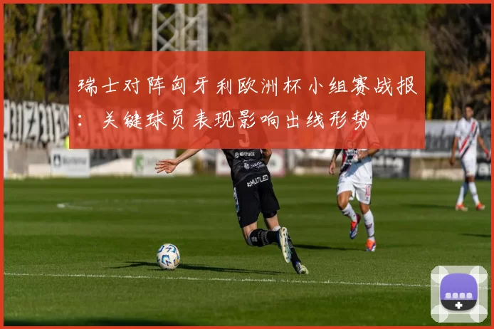 瑞士对阵匈牙利欧洲杯小组赛战报：关键球员表现影响出线形势
