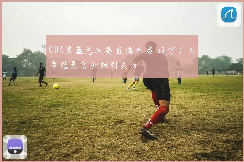 CBA男篮总决赛直播开启 辽宁广东争冠悬念升级引关注
