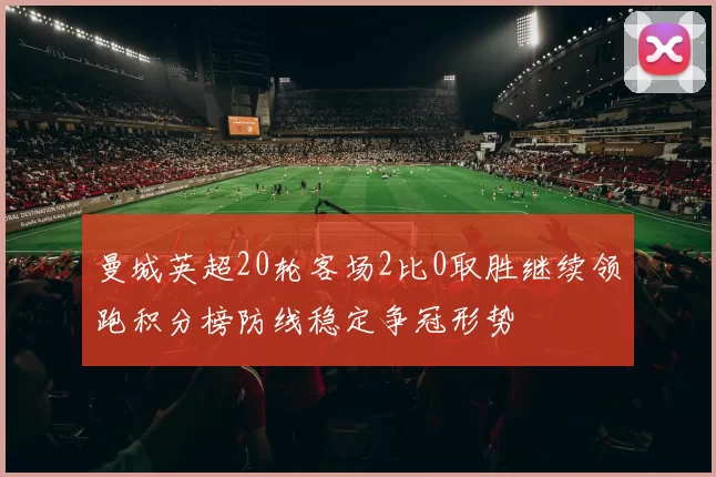曼城英超20轮客场2比0取胜继续领跑积分榜防线稳定争冠形势