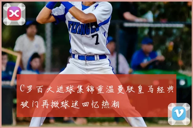 C罗百大进球集锦重温曼联皇马经典破门再掀球迷回忆热潮