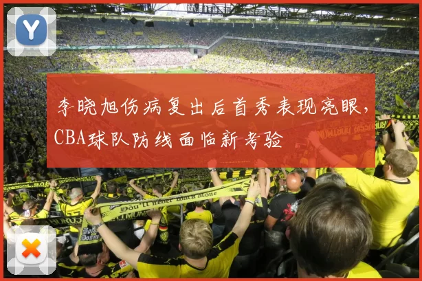 李晓旭伤病复出后首秀表现亮眼，CBA球队防线面临新考验