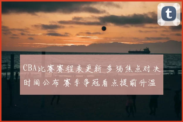 CBA比赛赛程表更新 多场焦点对决时间公布 赛季争冠看点提前升温