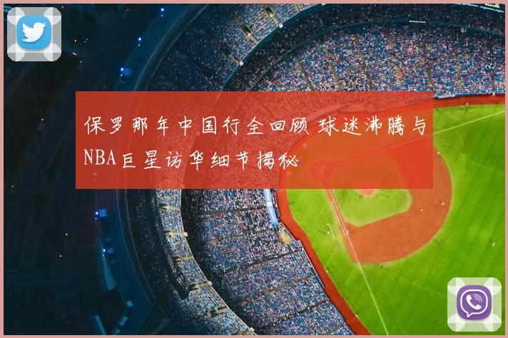 保罗那年中国行全回顾 球迷沸腾与NBA巨星访华细节揭秘