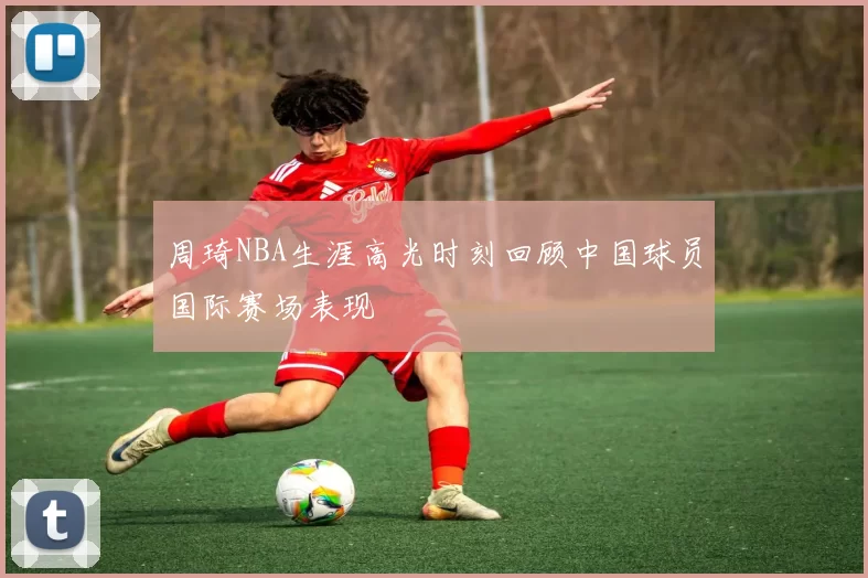 周琦NBA生涯高光时刻回顾中国球员国际赛场表现
