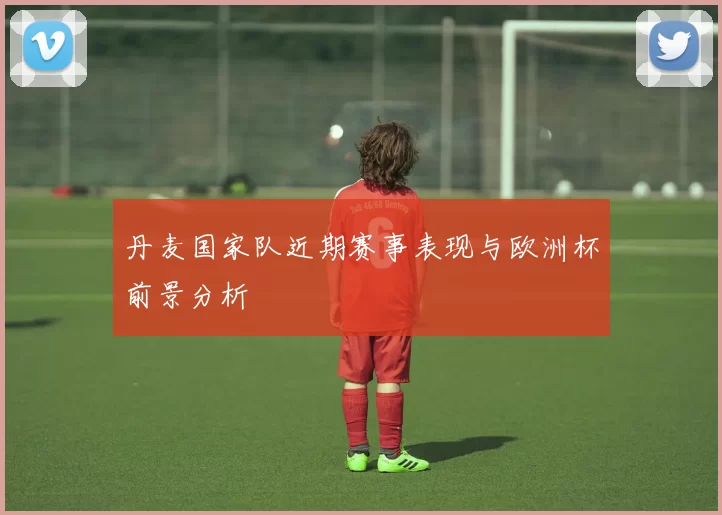丹麦国家队近期赛事表现与欧洲杯前景分析
