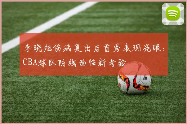 李晓旭伤病复出后首秀表现亮眼，CBA球队防线面临新考验