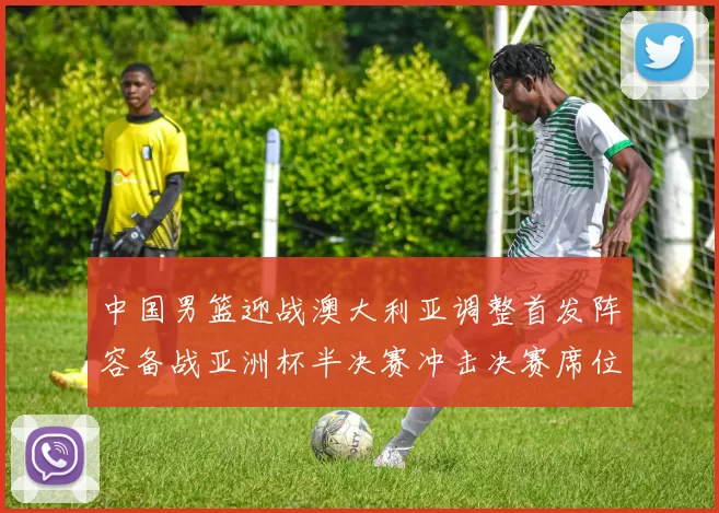 中国男篮迎战澳大利亚调整首发阵容备战亚洲杯半决赛冲击决赛席位